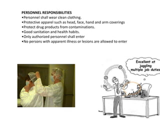 PERSONNEL RESPONSIBILITIES
•Personnel shall wear clean clothing.
•Protective apparel such as head, face, hand and arm coverings
•Protect drug products from contaminations.
•Good sanitation and health habits.
•Only authorized personnel shall enter
•No persons with apparent illness or lesions are allowed to enter
 