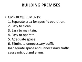 BUILDING PREMISES
• GMP REQUIREMENTS:
1. Separate area for specific operation.
2. Easy to clean.
3. Easy to maintain.
4. Easy to operate.
5. Adequate space
6. Eliminate unnecessary traffic
Inadequate space and unnecessary traffic
cause mix-up and errors.
 