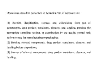 Operations should be performed in defined areas of adequate size
(1) Receipt, identification, storage, and withholding from use of
components, drug product containers, closures, and labeling, pending the
appropriate sampling, testing, or examination by the quality control unit
before release for manufacturing or packaging;
(2) Holding rejected components, drug product containers, closures, and
labeling before disposition;
(3) Storage of released components, drug product containers, closures, and
labeling;
 