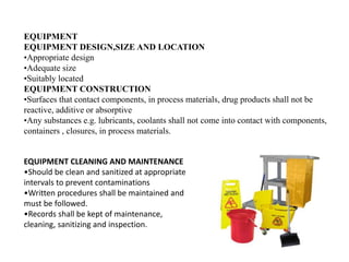 EQUIPMENT
EQUIPMENT DESIGN,SIZE AND LOCATION
•Appropriate design
•Adequate size
•Suitably located
EQUIPMENT CONSTRUCTION
•Surfaces that contact components, in process materials, drug products shall not be
reactive, additive or absorptive
•Any substances e.g. lubricants, coolants shall not come into contact with components,
containers , closures, in process materials.
EQUIPMENT CLEANING AND MAINTENANCE
•Should be clean and sanitized at appropriate
intervals to prevent contaminations
•Written procedures shall be maintained and
must be followed.
•Records shall be kept of maintenance,
cleaning, sanitizing and inspection.
 