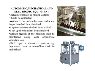 AUTOMATIC,MECHANICALAND
ELECTRONIC EQUIPMENT
•Include computers or related systems
•Should be calibrated
•Written records of calibration checks and
inspection shall be maintained
•Appropriate controls shall be exercised
•Back up file data shall be maintained
•Written records of the program shall be
maintained along with appropriate
validation data
•Hard copy or alternative systems e.g.
duplicates, tapes or microfilms shall be
maintained
 