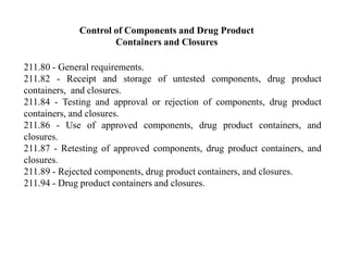 Control of Components and Drug Product
Containers and Closures
211.80 - General requirements.
211.82 - Receipt and storage of untested components, drug product
containers, and closures.
211.84 - Testing and approval or rejection of components, drug product
containers, and closures.
211.86 - Use of approved components, drug product containers, and
closures.
211.87 - Retesting of approved components, drug product containers, and
closures.
211.89 - Rejected components, drug product containers, and closures.
211.94 - Drug product containers and closures.
 
