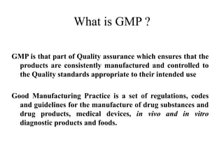 What is GMP ?
GMP is that part of Quality assurance which ensures that the
products are consistently manufactured and controlled to
the Quality standards appropriate to their intended use
Good Manufacturing Practice is a set of regulations, codes
and guidelines for the manufacture of drug substances and
drug products, medical devices, in vivo and in vitro
diagnostic products and foods.
 