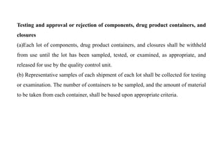 Testing and approval or rejection of components, drug product containers, and
closures
(a)Each lot of components, drug product containers, and closures shall be withheld
from use until the lot has been sampled, tested, or examined, as appropriate, and
released for use by the quality control unit.
(b) Representative samples of each shipment of each lot shall be collected for testing
or examination. The number of containers to be sampled, and the amount of material
to be taken from each container, shall be based upon appropriate criteria.
 
