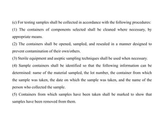 (c) For testing samples shall be collected in accordance with the following procedures:
(1) The containers of components selected shall be cleaned where necessary, by
appropriate means.
(2) The containers shall be opened, sampled, and resealed in a manner designed to
prevent contamination of their own/others.
(3) Sterile equipment and aseptic sampling techniques shall be used when necessary.
(4) Sample containers shall be identified so that the following information can be
determined: name of the material sampled, the lot number, the container from which
the sample was taken, the date on which the sample was taken, and the name of the
person who collected the sample.
(5) Containers from which samples have been taken shall be marked to show that
samples have been removed from them.
 