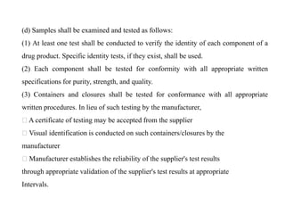(d) Samples shall be examined and tested as follows:
(1) At least one test shall be conducted to verify the identity of each component of a
drug product. Specific identity tests, if they exist, shall be used.
(2) Each component shall be tested for conformity with all appropriate written
specifications for purity, strength, and quality.
(3) Containers and closures shall be tested for conformance with all appropriate
written procedures. In lieu of such testing by the manufacturer,
A certificate of testing may be accepted from the supplier
Visual identification is conducted on such containers/closures by the
manufacturer
Manufacturer establishes the reliability of the supplier's test results
through appropriate validation of the supplier's test results at appropriate
Intervals.
 
