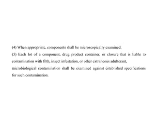 (4) When appropriate, components shall be microscopically examined.
(5) Each lot of a component, drug product container, or closure that is liable to
contamination with filth, insect infestation, or other extraneous adulterant,
microbiological contamination shall be examined against established specifications
for such contamination.
 