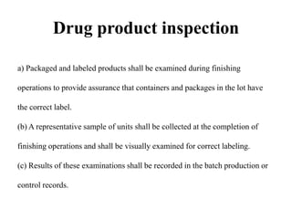Drug product inspection
a) Packaged and labeled products shall be examined during finishing
operations to provide assurance that containers and packages in the lot have
the correct label.
(b) A representative sample of units shall be collected at the completion of
finishing operations and shall be visually examined for correct labeling.
(c) Results of these examinations shall be recorded in the batch production or
control records.
 