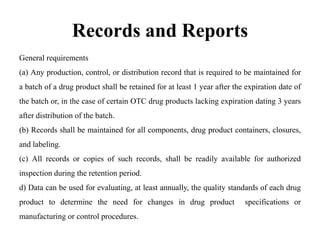 Records and Reports
General requirements
(a) Any production, control, or distribution record that is required to be maintained for
a batch of a drug product shall be retained for at least 1 year after the expiration date of
the batch or, in the case of certain OTC drug products lacking expiration dating 3 years
after distribution of the batch.
(b) Records shall be maintained for all components, drug product containers, closures,
and labeling.
(c) All records or copies of such records, shall be readily available for authorized
inspection during the retention period.
d) Data can be used for evaluating, at least annually, the quality standards of each drug
product to determine the need for changes in drug product specifications or
manufacturing or control procedures.
 