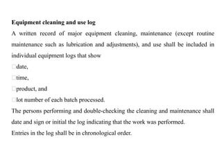 Equipment cleaning and use log
A written record of major equipment cleaning, maintenance (except routine
maintenance such as lubrication and adjustments), and use shall be included in
individual equipment logs that show
date,
time,
product, and
lot number of each batch processed.
The persons performing and double-checking the cleaning and maintenance shall
date and sign or initial the log indicating that the work was performed.
Entries in the log shall be in chronological order.
 