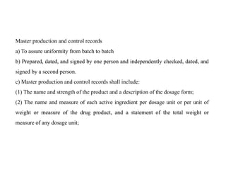 Master production and control records
a) To assure uniformity from batch to batch
b) Prepared, dated, and signed by one person and independently checked, dated, and
signed by a second person.
c) Master production and control records shall include:
(1) The name and strength of the product and a description of the dosage form;
(2) The name and measure of each active ingredient per dosage unit or per unit of
weight or measure of the drug product, and a statement of the total weight or
measure of any dosage unit;
 