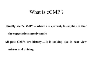 What is cGMP ?
Usually see “cGMP” – where c = current, to emphasize that
the expectations are dynamic
All past GMPs are history….It is looking like in rear view
mirror and driving
 