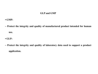 GLP and GMP
• GMP:
– Protect the integrity and quality of manufactured product intended for human
use.
• GLP:
– Protect the integrity and quality of laboratory data used to support a product
application.
 
