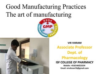 Good Manufacturing Practices
The art of manufacturing
VIR VIKRAM
Associate Professor
Dept. of
Pharmacology
ISF COLLEGE OF PHARMACY
Mobile: +918146023334
Email: virvikram76@gmail.com
 