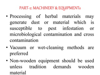 PART-2: MACHINERY & EQUIPMENTs
• Processing of herbal materials may
generate dust or material which is
susceptible to pest infestation or
microbiological contamination and cross
contamination
• Vacuum or wet-cleaning methods are
preferred
• Non-wooden equipment should be used
unless tradition demands wooden
material
 