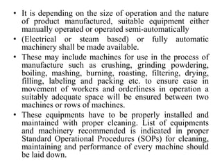 • It is depending on the size of operation and the nature
of product manufactured, suitable equipment either
manually operated or operated semi-automatically
• (Electrical or steam based) or fully automatic
machinery shall be made available.
• These may include machines for use in the process of
manufacture such as crushing, grinding powdering,
boiling, mashing, burning, roasting, filtering, drying,
filling, labeling and packing etc. to ensure case in
movement of workers and orderliness in operation a
suitably adequate space will be ensured between two
machines or rows of machines.
• These equipments have to be properly installed and
maintained with proper cleaning. List of equipments
and machinery recommended is indicated in proper
Standard Operational Procedures (SOPs) for cleaning,
maintaining and performance of every machine should
be laid down.
 