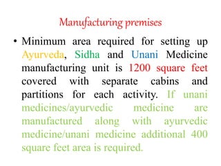 Manufacturing premises
• Minimum area required for setting up
Ayurveda, Sidha and Unani Medicine
manufacturing unit is 1200 square feet
covered with separate cabins and
partitions for each activity. If unani
medicines/ayurvedic medicine are
manufactured along with ayurvedic
medicine/unani medicine additional 400
square feet area is required.
 