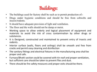 Buildings:
• The buildings used for factory shall be such as to permit production of:-
• Drugs under hygienic conditions and should be free from cobwebs and
insects/rodents.
• It should have adequate provision of light and ventilation.
• The floor and the walls should not be damp or moist.
• Working space to allow orderly and logical placement of equipment and
materials to avoid the risk of cross contamination by other drugs or
substances.
• It is Designed, constructed and maintained to prevent entry of insects and
rodents.
• Interior surface (walls, floors and ceilings) shall be smooth and free from
cracks and permit easy cleaning and disinfection
• The sanitary fittings and electrical fixtures in the manufacturing area shall be
proper and safe.
• Furnace/Bhatti section could be covered with tin roof and proper ventilation,
but sufficient care should be taken to prevent flies and dust.
• There should be fire safety measures and proper exits should be there.
 