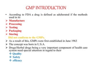 GMP INTRODUCTION
• According to FDA a drug is defined as adulterated if the methods
used in its
 Manufacture
 Processing
 Testing
 Packaging
 Storing
Did not conform to the GMPs.
 As a result of this, GMPs were first established in June 1963
 The concept was born in U.S.A.
 Drugs/Herbal drugs being a very important component of health care
system need special attention in regard to their
 Quality
 Safety
 efficacy
 