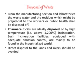 Disposal of Waste
• From the manufacturing section and laboratories
the waste water and the residues which might be
prejudicial to the workers or public health shall
be disposed off.
• Pharmaceuticals are ideally disposed of by high
temperature (i.e. above 1,200ºC) incineration.
Such incineration facilities, equipped with
adequate emission control, are mainly to be
found in the industrialized world.
• Direct disposal to the lands and rivers should be
avoided.
 