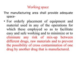 Working space
The manufacturing area shall provide adequate
space-
• For orderly placement of equipment and
material used in any of the operations for
which these employed so as to facilitate
easy and safe working and to minimize or to
eliminate any risk of mix-up between
different drugs, raw materials and to prevent
the possibility of cross contamination of one
drug by another drug that is manufactured.
 