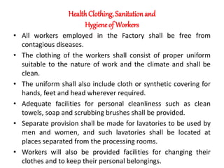 HealthClothing, Sanitationand
Hygiene of Workers
• All workers employed in the Factory shall be free from
contagious diseases.
• The clothing of the workers shall consist of proper uniform
suitable to the nature of work and the climate and shall be
clean.
• The uniform shall also include cloth or synthetic covering for
hands, feet and head wherever required.
• Adequate facilities for personal cleanliness such as clean
towels, soap and scrubbing brushes shall be provided.
• Separate provision shall be made for lavatories to be used by
men and women, and such lavatories shall be located at
places separated from the processing rooms.
• Workers will also be provided facilities for changing their
clothes and to keep their personal belongings.
 