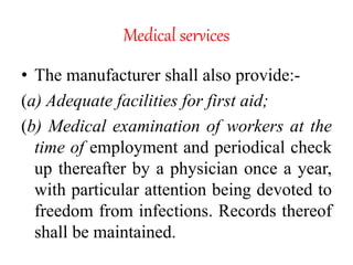 Medical services
• The manufacturer shall also provide:-
(a) Adequate facilities for first aid;
(b) Medical examination of workers at the
time of employment and periodical check
up thereafter by a physician once a year,
with particular attention being devoted to
freedom from infections. Records thereof
shall be maintained.
 