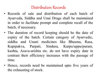 Distribution Records
• Records of sale and distribution of each batch of
Ayurveda, Siddha and Unai Drugs shall be maintained
in order to facilitate prompt and complete recall of the
batch, if necessary.
• The duration of record keeping should be the date of
expiry of the batch. Certain category of Ayurvedic,
siddha and Unani medicines like Bhasma, Rasa,
Kupipakva, Parpati, Sindura, Karpu/uppu/puram,
kushta, Asava-arishta etc. do not have expiry date in
contrast their efficiency increases with the passage of
time.
• Hence, records need be maintained upto five years of
the exhausting of stock.
 