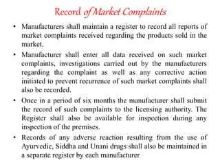 Record of Market Complaints
• Manufacturers shall maintain a register to record all reports of
market complaints received regarding the products sold in the
market.
• Manufacturer shall enter all data received on such market
complaints, investigations carried out by the manufacturers
regarding the complaint as well as any corrective action
initiated to prevent recurrence of such market complaints shall
also be recorded.
• Once in a period of six months the manufacturer shall submit
the record of such complaints to the licensing authority. The
Register shall also be available for inspection during any
inspection of the premises.
• Records of any adverse reaction resulting from the use of
Ayurvedic, Siddha and Unani drugs shall also be maintained in
a separate register by each manufacturer
 