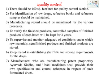 quality control
1) There should be 150 sq. feet area for quality control section.
2) For identification of raw drugs, reference books and reference
samples should be maintained.
3) Manufacturing record should be maintained for the various
processes.
4) To verify the finished products, controlled samples of finished
products of each batch will be kept for 3 years.
5) To supervise and monitor adequacy of conditions under which
raw materials, semifinished products and finished products are
stored.
6) Keep record in establishing shelf life and storage requirements
for the drugs.
7) Manufacturers who are manufacturing patent proprietary
Ayurveda Siddha, and Unani medicines shall provide their
own specification and control reference in respect of such
formulated drugs.
 