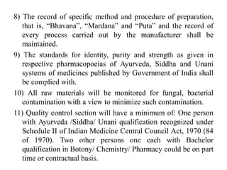 8) The record of specific method and procedure of preparation,
that is, “Bhavana”, “Mardana” and “Puta” and the record of
every process carried out by the manufacturer shall be
maintained.
9) The standards for identity, purity and strength as given in
respective pharmacopoeias of Ayurveda, Siddha and Unani
systems of medicines published by Government of India shall
be complied with.
10) All raw materials will be monitored for fungal, bacterial
contamination with a view to minimize such contamination.
11) Quality control section will have a minimum of: One person
with Ayurveda /Siddha/ Unani qualification recognized under
Schedule II of Indian Medicine Central Council Act, 1970 (84
of 1970). Two other persons one each with Bachelor
qualification in Botony/ Chemistry/ Pharmacy could be on part
time or contractual basis.
 