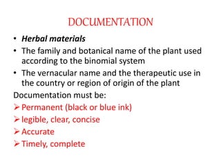 DOCUMENTATION
• Herbal materials
• The family and botanical name of the plant used
according to the binomial system
• The vernacular name and the therapeutic use in
the country or region of origin of the plant
Documentation must be:
Permanent (black or blue ink)
legible, clear, concise
Accurate
Timely, complete
 