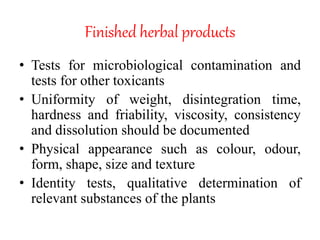 Finished herbal products
• Tests for microbiological contamination and
tests for other toxicants
• Uniformity of weight, disintegration time,
hardness and friability, viscosity, consistency
and dissolution should be documented
• Physical appearance such as colour, odour,
form, shape, size and texture
• Identity tests, qualitative determination of
relevant substances of the plants
 