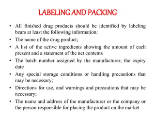 LABELING AND PACKING
• All finished drug products should be identified by labeling
bears at least the following information:
• The name of the drug product;
• A list of the active ingredients showing the amount of each
present and a statement of the net contents
• The batch number assigned by the manufacturer; the expiry
date
• Any special storage conditions or handling precautions that
may be necessary;
• Directions for use, and warnings and precautions that may be
necessary;
• The name and address of the manufacturer or the company or
the person responsible for placing the product on the market
 