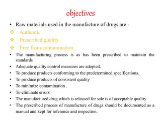 objectives
• Raw materials used in the manufacture of drugs are -
 Authentic
 Prescribed quality
 Free from contamination
• The manufacturing process is as has been prescribed to maintain the
standards
• Adequate quality control measures are adopted.
• To produce products conforming to the predetermined specifications.
• To produce products of consistent quality
• To minimize contamination .
• To eliminate errors
• The manufactured drug which is released for sale is of acceptable quality
• The prescribed process of manufacture of drugs should be documented as a
manual and kept for reference and inspection.
 