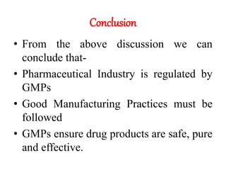 Conclusion
• From the above discussion we can
conclude that-
• Pharmaceutical Industry is regulated by
GMPs
• Good Manufacturing Practices must be
followed
• GMPs ensure drug products are safe, pure
and effective.
 