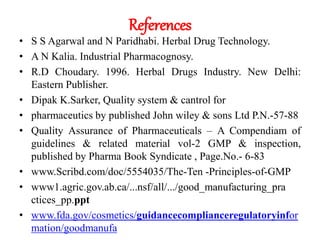 References
• S S Agarwal and N Paridhabi. Herbal Drug Technology.
• A N Kalia. Industrial Pharmacognosy.
• R.D Choudary. 1996. Herbal Drugs Industry. New Delhi:
Eastern Publisher.
• Dipak K.Sarker, Quality system & cantrol for
• pharmaceutics by published John wiley & sons Ltd P.N.-57-88
• Quality Assurance of Pharmaceuticals – A Compendiam of
guidelines & related material vol-2 GMP & inspection,
published by Pharma Book Syndicate , Page.No.- 6-83
• www.Scribd.com/doc/5554035/The-Ten -Principles-of-GMP
• www1.agric.gov.ab.ca/...nsf/all/.../good_manufacturing_pra
ctices_pp.ppt
• www.fda.gov/cosmetics/guidancecomplianceregulatoryinfor
mation/goodmanufa
 