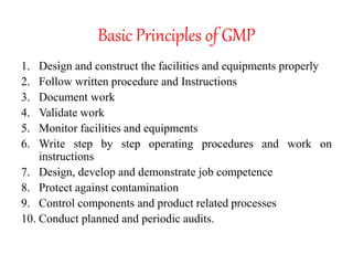 Basic Principles of GMP
1. Design and construct the facilities and equipments properly
2. Follow written procedure and Instructions
3. Document work
4. Validate work
5. Monitor facilities and equipments
6. Write step by step operating procedures and work on
instructions
7. Design, develop and demonstrate job competence
8. Protect against contamination
9. Control components and product related processes
10. Conduct planned and periodic audits.
 