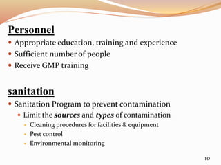 Personnel
 Appropriate education, training and experience
 Sufficient number of people
 Receive GMP training
sanitation
 Sanitation Program to prevent contamination
 Limit the sources and types of contamination
 Cleaning procedures for facilities & equipment
 Pest control
 Environmental monitoring
10
 