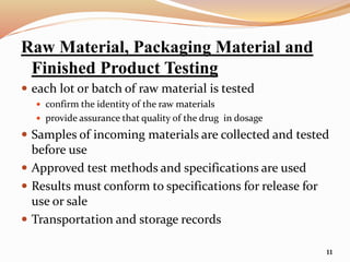 Raw Material, Packaging Material and
Finished Product Testing
 each lot or batch of raw material is tested
 confirm the identity of the raw materials
 provide assurance that quality of the drug in dosage
 Samples of incoming materials are collected and tested
before use
 Approved test methods and specifications are used
 Results must conform to specifications for release for
use or sale
 Transportation and storage records
11
 