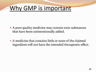 Why GMP is important
 A poor quality medicine may contain toxic substances
that have been unintentionally added.
 A medicine that contains little or none of the claimed
ingredient will not have the intended therapeutic effect.
16
 