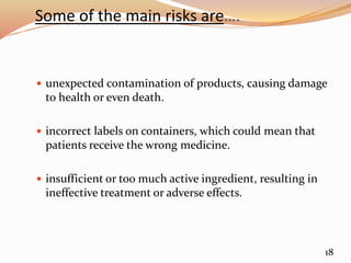 Some of the main risks are….
 unexpected contamination of products, causing damage
to health or even death.
 incorrect labels on containers, which could mean that
patients receive the wrong medicine.
 insufficient or too much active ingredient, resulting in
ineffective treatment or adverse effects.
18
 