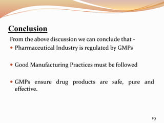 Conclusion
From the above discussion we can conclude that -
 Pharmaceutical Industry is regulated by GMPs
 Good Manufacturing Practices must be followed
 GMPs ensure drug products are safe, pure and
effective.
19
 