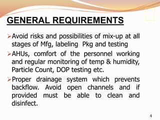 GENERAL REQUIREMENTS
Avoid risks and possibilities of mix-up at all
stages of Mfg, labeling Pkg and testing
AHUs, comfort of the personnel working
and regular monitoring of temp & humidity,
Particle Count, DOP testing etc.
Proper drainage system which prevents
backflow. Avoid open channels and if
provided must be able to clean and
disinfect.
4
 
