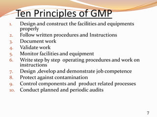 Ten Principles of GMP
1. Design and construct the facilities and equipments
properly
2. Follow written procedures and Instructions
3. Document work
4. Validate work
5. Monitor facilities and equipment
6. Write step by step operating procedures and work on
instructions
7. Design ,develop and demonstrate job competence
8. Protect against contamination
9. Control components and product related processes
10. Conduct planned and periodic audits
7
 