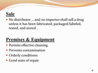 Sale
 No distributor … and no importer shall sell a drug
unless it has been fabricated, packaged/labeled,
tested, and stored .
Premises & Equipment
 Permits effective cleaning
 Prevents contamination
 Orderly conditions
 Good state of repair
9
 
