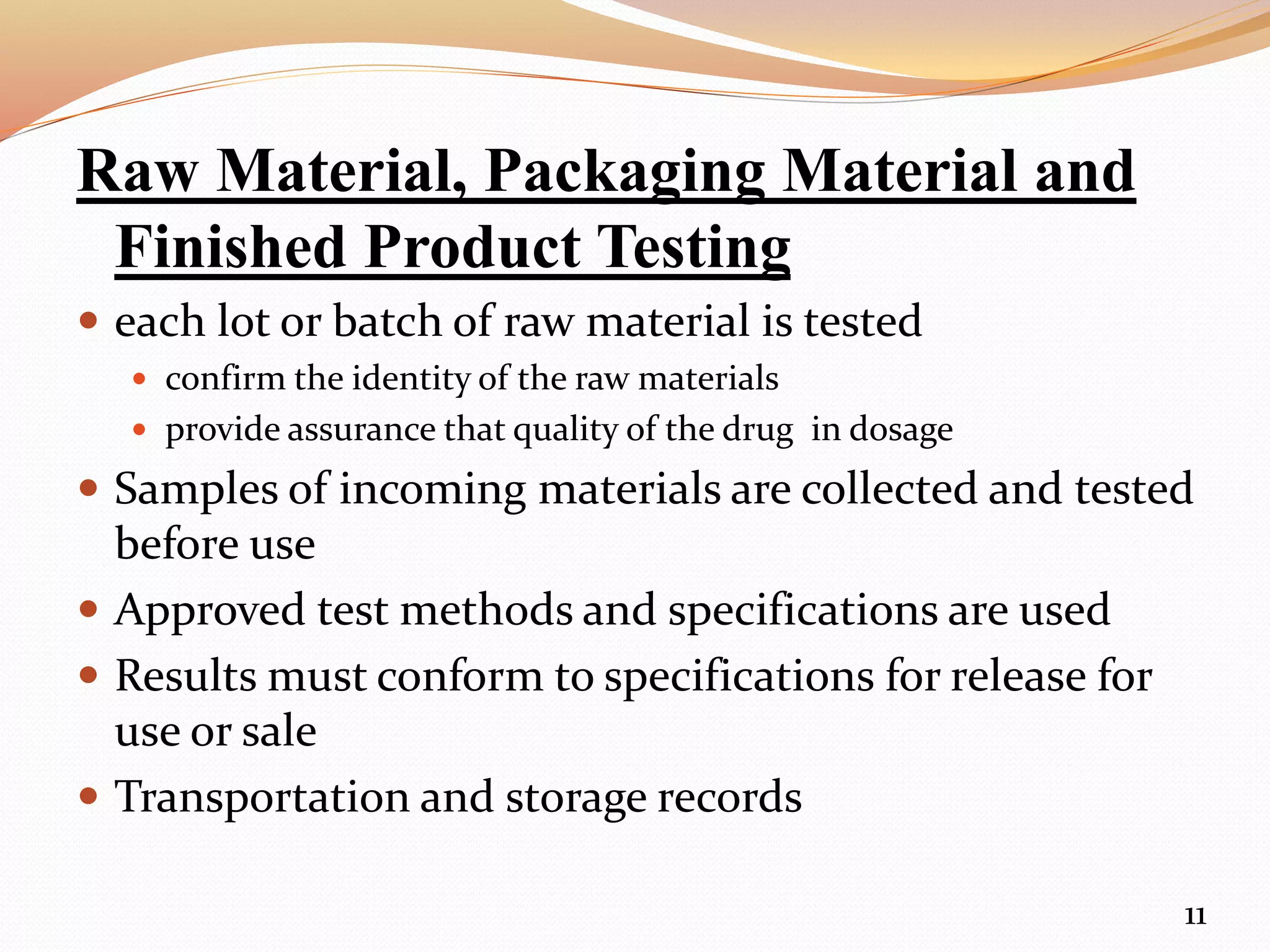 Raw Material, Packaging Material and
Finished Product Testing
 each lot or batch of raw material is tested
 confirm the identity of the raw materials
 provide assurance that quality of the drug in dosage
 Samples of incoming materials are collected and tested
before use
 Approved test methods and specifications are used
 Results must conform to specifications for release for
use or sale
 Transportation and storage records
11
 
