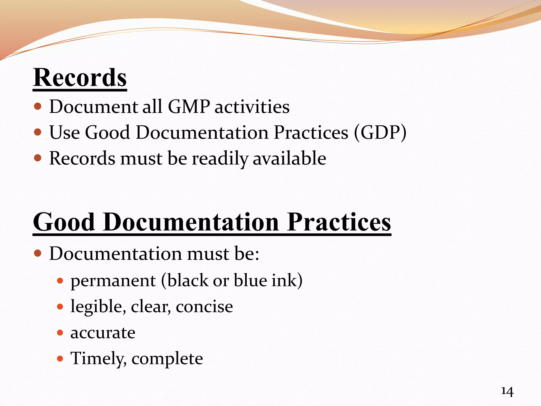 Records
 Document all GMP activities
 Use Good Documentation Practices (GDP)
 Records must be readily available
Good Documentation Practices
 Documentation must be:
 permanent (black or blue ink)
 legible, clear, concise
 accurate
 Timely, complete
14
 