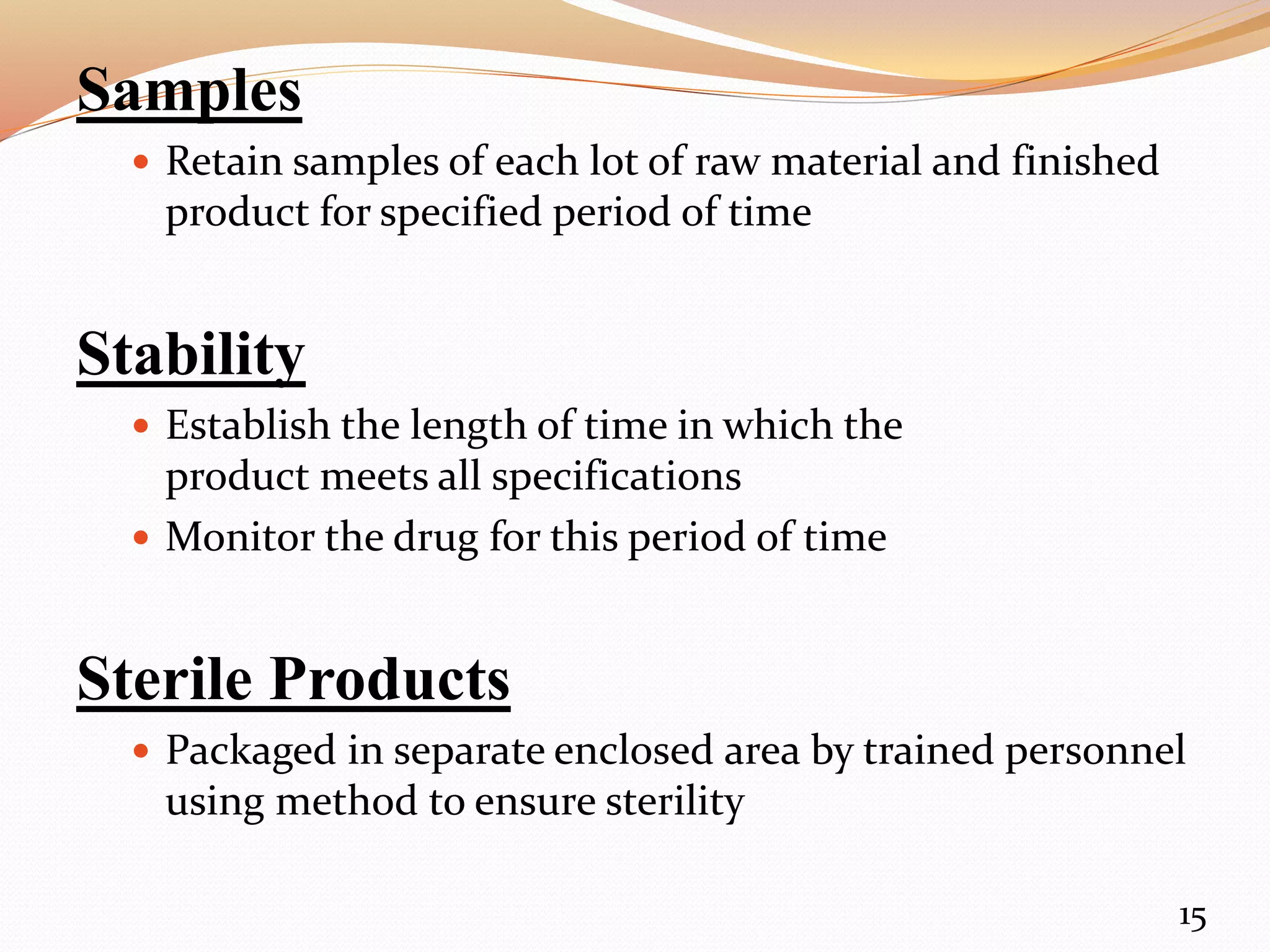 Samples
 Retain samples of each lot of raw material and finished
product for specified period of time
Stability
 Establish the length of time in which the
product meets all specifications
 Monitor the drug for this period of time
Sterile Products
 Packaged in separate enclosed area by trained personnel
using method to ensure sterility
15
 