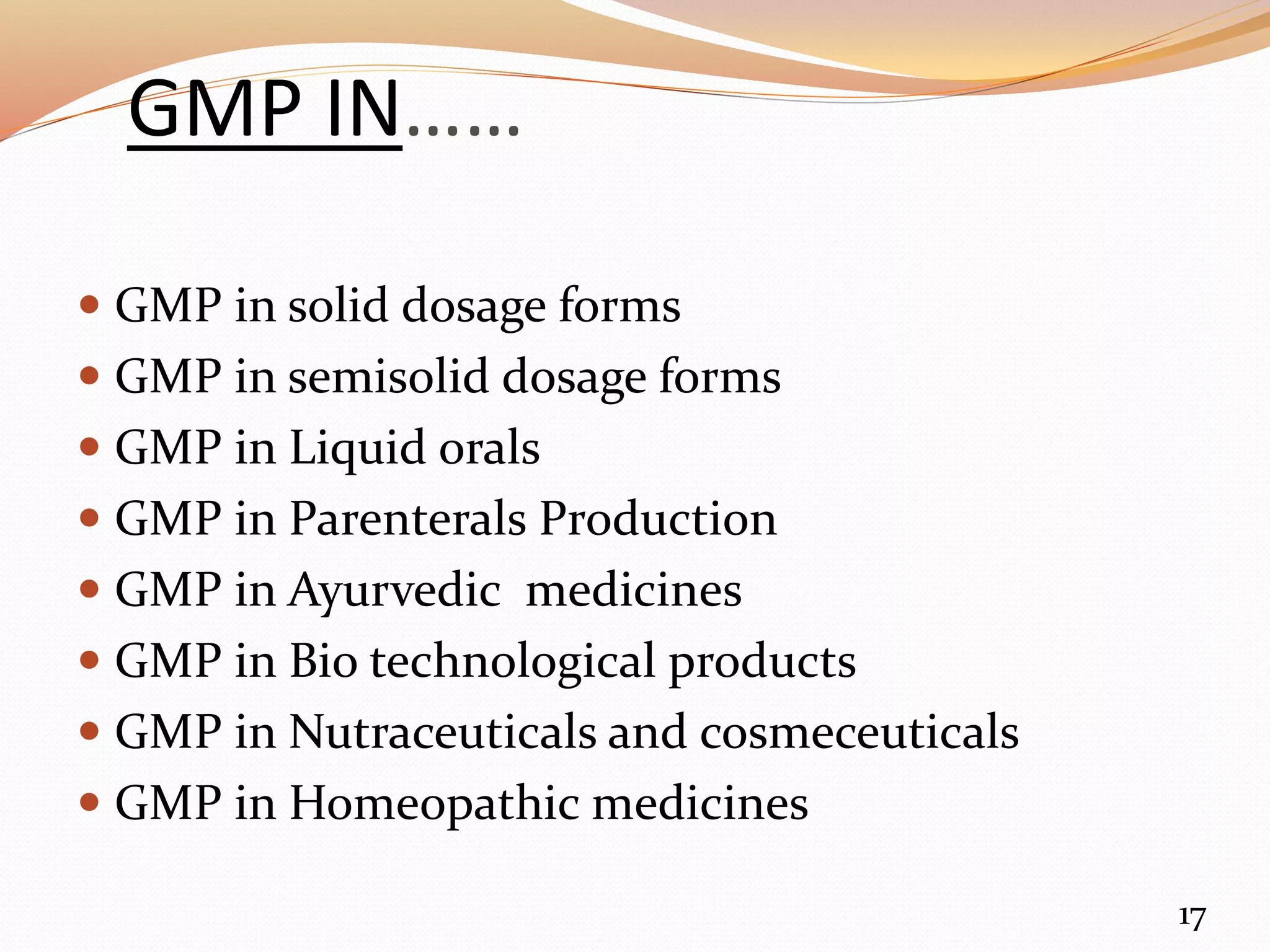 GMP IN……
 GMP in solid dosage forms
 GMP in semisolid dosage forms
 GMP in Liquid orals
 GMP in Parenterals Production
 GMP in Ayurvedic medicines
 GMP in Bio technological products
 GMP in Nutraceuticals and cosmeceuticals
 GMP in Homeopathic medicines
17
 